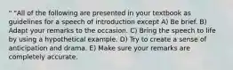 " "All of the following are presented in your textbook as guidelines for a speech of introduction except A) Be brief. B) Adapt your remarks to the occasion. C) Bring the speech to life by using a hypothetical example. D) Try to create a sense of anticipation and drama. E) Make sure your remarks are completely accurate.