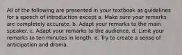 All of the following are presented in your textbook as guidelines for a speech of introduction except a. Make sure your remarks are completely accurate. b. Adapt your remarks to the main speaker. c. Adapt your remarks to the audience. d. Limit your remarks to ten minutes in length. e. Try to create a sense of anticipation and drama.