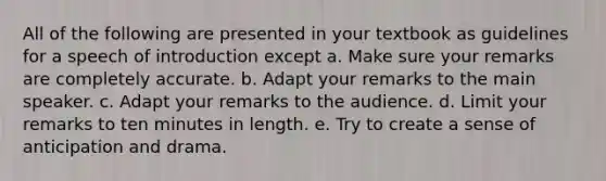 All of the following are presented in your textbook as guidelines for a speech of introduction except a. Make sure your remarks are completely accurate. b. Adapt your remarks to the main speaker. c. Adapt your remarks to the audience. d. Limit your remarks to ten minutes in length. e. Try to create a sense of anticipation and drama.