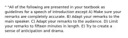 " "All of the following are presented in your textbook as guidelines for a speech of introduction except A) Make sure your remarks are completely accurate. B) Adapt your remarks to the main speaker. C) Adapt your remarks to the audience. D) Limit your remarks to fifteen minutes in length. E) Try to create a sense of anticipation and drama.