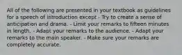 All of the following are presented in your textbook as guidelines for a speech of introduction except - Try to create a sense of anticipation and drama. - Limit your remarks to fifteen minutes in length. - Adapt your remarks to the audience. - Adapt your remarks to the main speaker. - Make sure your remarks are completely accurate.