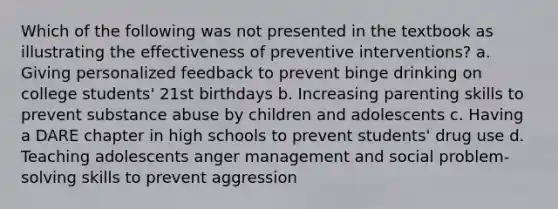 Which of the following was not presented in the textbook as illustrating the effectiveness of preventive interventions? a. Giving personalized feedback to prevent binge drinking on college students' 21st birthdays b. Increasing parenting skills to prevent substance abuse by children and adolescents c. Having a DARE chapter in high schools to prevent students' drug use d. Teaching adolescents anger management and social problem-solving skills to prevent aggression