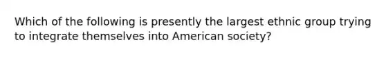 Which of the following is presently the largest ethnic group trying to integrate themselves into American society?