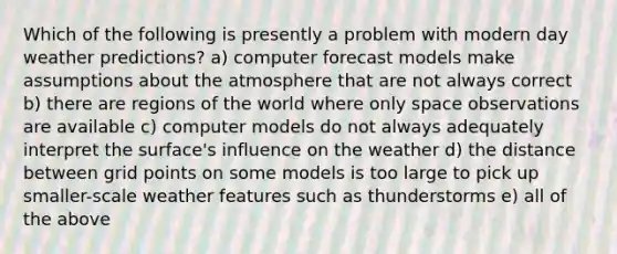 Which of the following is presently a problem with modern day weather predictions? a) computer forecast models make assumptions about the atmosphere that are not always correct b) there are regions of the world where only space observations are available c) computer models do not always adequately interpret the surface's influence on the weather d) the distance between grid points on some models is too large to pick up smaller-scale weather features such as thunderstorms e) all of the above