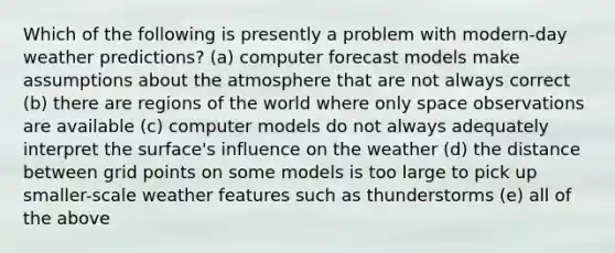 Which of the following is presently a problem with modern-day weather predictions? (a) computer forecast models make assumptions about the atmosphere that are not always correct (b) there are regions of the world where only space observations are available (c) computer models do not always adequately interpret the surface's influence on the weather (d) the distance between grid points on some models is too large to pick up smaller-scale weather features such as thunderstorms (e) all of the above