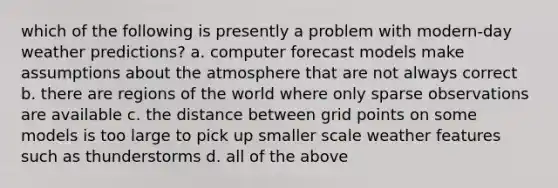 which of the following is presently a problem with modern-day weather predictions? a. computer forecast models make assumptions about the atmosphere that are not always correct b. there are regions of the world where only sparse observations are available c. the distance between grid points on some models is too large to pick up smaller scale weather features such as thunderstorms d. all of the above