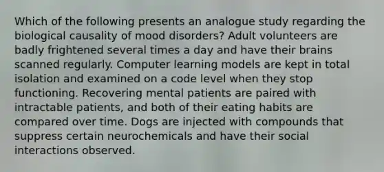 Which of the following presents an analogue study regarding the biological causality of mood disorders? Adult volunteers are badly frightened several times a day and have their brains scanned regularly. Computer learning models are kept in total isolation and examined on a code level when they stop functioning. Recovering mental patients are paired with intractable patients, and both of their eating habits are compared over time. Dogs are injected with compounds that suppress certain neurochemicals and have their social interactions observed.