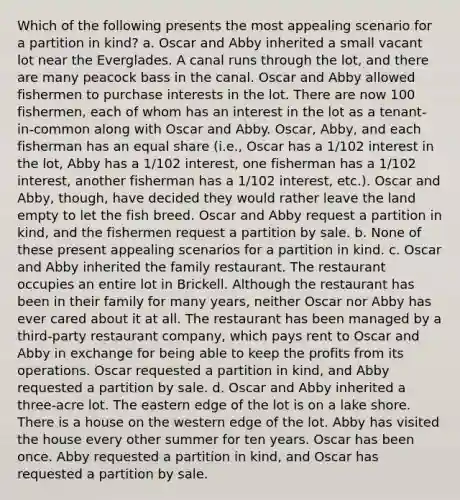 Which of the following presents the most appealing scenario for a partition in kind? a. Oscar and Abby inherited a small vacant lot near the Everglades. A canal runs through the lot, and there are many peacock bass in the canal. Oscar and Abby allowed fishermen to purchase interests in the lot. There are now 100 fishermen, each of whom has an interest in the lot as a tenant-in-common along with Oscar and Abby. Oscar, Abby, and each fisherman has an equal share (i.e., Oscar has a 1/102 interest in the lot, Abby has a 1/102 interest, one fisherman has a 1/102 interest, another fisherman has a 1/102 interest, etc.). Oscar and Abby, though, have decided they would rather leave the land empty to let the fish breed. Oscar and Abby request a partition in kind, and the fishermen request a partition by sale. b. None of these present appealing scenarios for a partition in kind. c. Oscar and Abby inherited the family restaurant. The restaurant occupies an entire lot in Brickell. Although the restaurant has been in their family for many years, neither Oscar nor Abby has ever cared about it at all. The restaurant has been managed by a third-party restaurant company, which pays rent to Oscar and Abby in exchange for being able to keep the profits from its operations. Oscar requested a partition in kind, and Abby requested a partition by sale. d. Oscar and Abby inherited a three-acre lot. The eastern edge of the lot is on a lake shore. There is a house on the western edge of the lot. Abby has visited the house every other summer for ten years. Oscar has been once. Abby requested a partition in kind, and Oscar has requested a partition by sale.