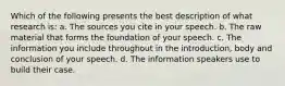 Which of the following presents the best description of what research is: a. The sources you cite in your speech. b. The raw material that forms the foundation of your speech. c. The information you include throughout in the introduction, body and conclusion of your speech. d. The information speakers use to build their case.