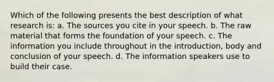 Which of the following presents the best description of what research is: a. The sources you cite in your speech. b. The raw material that forms the foundation of your speech. c. The information you include throughout in the introduction, body and conclusion of your speech. d. The information speakers use to build their case.