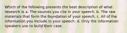 Which of the following presents the best description of what research is a. The sources you cite in your speech. b. The raw materials that form the foundation of your speech. c. All of the information you include in your speech. d. Only the information speakers use to build their case.