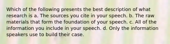 Which of the following presents the best description of what research is a. The sources you cite in your speech. b. The raw materials that form the foundation of your speech. c. All of the information you include in your speech. d. Only the information speakers use to build their case.