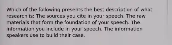 Which of the following presents the best description of what research is: The sources you cite in your speech. The raw materials that form the foundation of your speech. The information you include in your speech. The information speakers use to build their case.