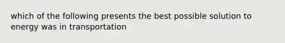 which of the following presents the best possible solution to energy was in transportation