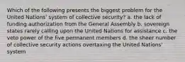 Which of the following presents the biggest problem for the United Nations' system of collective security? a. the lack of funding authorization from the General Assembly b. sovereign states rarely calling upon the United Nations for assistance c. the veto power of the five permanent members d. the sheer number of collective security actions overtaxing the United Nations' system