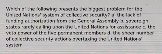 Which of the following presents the biggest problem for the United Nations' system of collective security? a. the lack of funding authorization from the General Assembly b. sovereign states rarely calling upon the United Nations for assistance c. the veto power of the five permanent members d. the sheer number of collective security actions overtaxing the United Nations' system