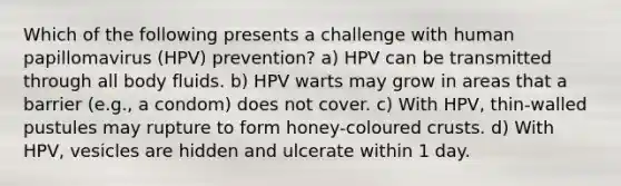 Which of the following presents a challenge with human papillomavirus (HPV) prevention? a) HPV can be transmitted through all body fluids. b) HPV warts may grow in areas that a barrier (e.g., a condom) does not cover. c) With HPV, thin-walled pustules may rupture to form honey-coloured crusts. d) With HPV, vesicles are hidden and ulcerate within 1 day.