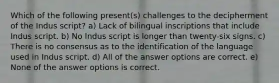 Which of the following present(s) challenges to the decipherment of the Indus script? a) Lack of bilingual inscriptions that include Indus script. b) No Indus script is longer than twenty-six signs. c) There is no consensus as to the identification of the language used in Indus script. d) All of the answer options are correct. e) None of the answer options is correct.