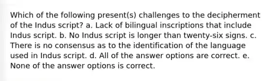 Which of the following present(s) challenges to the decipherment of the Indus script? a. Lack of bilingual inscriptions that include Indus script. b. No Indus script is longer than twenty-six signs. c. There is no consensus as to the identification of the language used in Indus script. d. All of the answer options are correct. e. None of the answer options is correct.