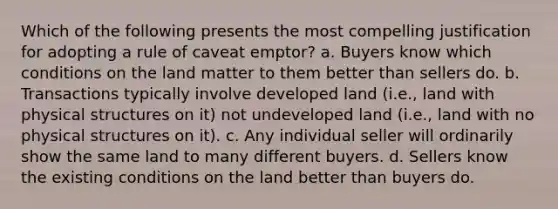 Which of the following presents the most compelling justification for adopting a rule of caveat emptor? a. Buyers know which conditions on the land matter to them better than sellers do. b. Transactions typically involve developed land (i.e., land with physical structures on it) not undeveloped land (i.e., land with no physical structures on it). c. Any individual seller will ordinarily show the same land to many different buyers. d. Sellers know the existing conditions on the land better than buyers do.