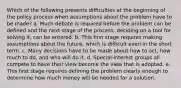 Which of the following presents difficulties at the beginning of the policy process when assumptions about the problem have to be made? a. Much debate is required before the problem can be defined and the next stage of the process, deciding on a tool for solving it, can be entered. b. This first stage requires making assumptions about the future, which is difficult even in the short term. c. Many decisions have to be made about how to act, how much to do, and who will do it. d. Special-interest groups all compete to have their view become the view that is adopted. e. This first stage requires defining the problem clearly enough to determine how much money will be needed for a solution.