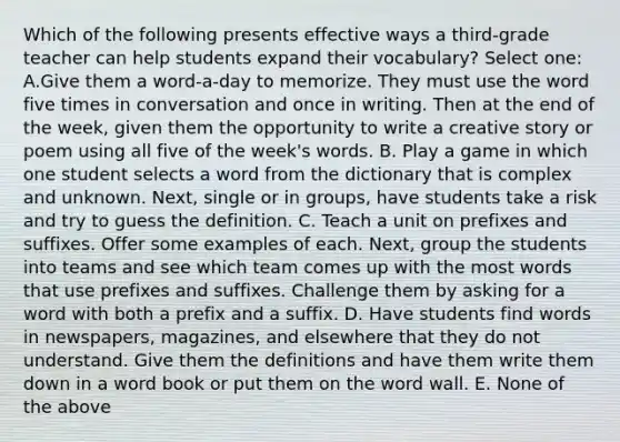 Which of the following presents effective ways a third-grade teacher can help students expand their vocabulary? Select one: A.Give them a word-a-day to memorize. They must use the word five times in conversation and once in writing. Then at the end of the week, given them the opportunity to write a creative story or poem using all five of the week's words. B. Play a game in which one student selects a word from the dictionary that is complex and unknown. Next, single or in groups, have students take a risk and try to guess the definition. C. Teach a unit on prefixes and suffixes. Offer some examples of each. Next, group the students into teams and see which team comes up with the most words that use prefixes and suffixes. Challenge them by asking for a word with both a prefix and a suffix. D. Have students find words in newspapers, magazines, and elsewhere that they do not understand. Give them the definitions and have them write them down in a word book or put them on the word wall. E. None of the above