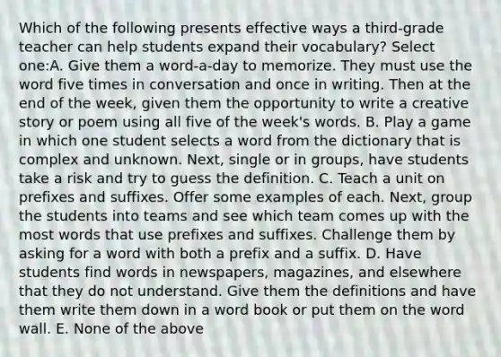 Which of the following presents effective ways a third-grade teacher can help students expand their vocabulary? Select one:A. Give them a word-a-day to memorize. They must use the word five times in conversation and once in writing. Then at the end of the week, given them the opportunity to write a creative story or poem using all five of the week's words. B. Play a game in which one student selects a word from the dictionary that is complex and unknown. Next, single or in groups, have students take a risk and try to guess the definition. C. Teach a unit on prefixes and suffixes. Offer some examples of each. Next, group the students into teams and see which team comes up with the most words that use prefixes and suffixes. Challenge them by asking for a word with both a prefix and a suffix. D. Have students find words in newspapers, magazines, and elsewhere that they do not understand. Give them the definitions and have them write them down in a word book or put them on the word wall. E. None of the above