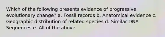 Which of the following presents evidence of progressive evolutionary change? a. Fossil records b. Anatomical evidence c. Geographic distribution of related species d. Similar DNA Sequences e. All of the above