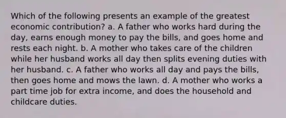 Which of the following presents an example of the greatest economic contribution? a. A father who works hard during the day, earns enough money to pay the bills, and goes home and rests each night. b. A mother who takes care of the children while her husband works all day then splits evening duties with her husband. c. A father who works all day and pays the bills, then goes home and mows the lawn. d. A mother who works a part time job for extra income, and does the household and childcare duties.