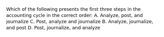 Which of the following presents the first three steps in <a href='https://www.questionai.com/knowledge/k10xCJF4P3-the-accounting-cycle' class='anchor-knowledge'>the accounting cycle</a> in the correct order: A. Analyze, post, and journalize C. Post, analyze and journalize B. Analyze, journalize, and post D. Post, journalize, and analyze