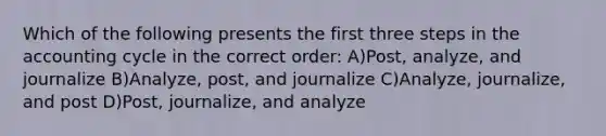 Which of the following presents the first three steps in the accounting cycle in the correct order: A)Post, analyze, and journalize B)Analyze, post, and journalize C)Analyze, journalize, and post D)Post, journalize, and analyze