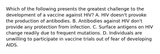 Which of the following presents the greatest challenge to the development of a vaccine against HIV? A. HIV doesn't provoke the production of antibodies. B. Antibodies against HIV don't provide any protection from infection. C. Surface antigens on HIV change readily due to frequent mutations. D. Individuals are unwilling to participate in vaccine trials out of fear of developing AIDS.