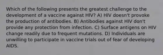 Which of the following presents the greatest challenge to the development of a vaccine against HIV? A) HIV doesn't provoke the production of antibodies. B) Antibodies against HIV don't provide any protection from infection. C) Surface antigens on HIV change readily due to frequent mutations. D) Individuals are unwilling to participate in vaccine trials out of fear of developing AIDS.