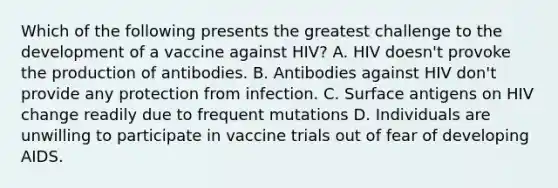 Which of the following presents the greatest challenge to the development of a vaccine against HIV? A. HIV doesn't provoke the production of antibodies. B. Antibodies against HIV don't provide any protection from infection. C. Surface antigens on HIV change readily due to frequent mutations D. Individuals are unwilling to participate in vaccine trials out of fear of developing AIDS.