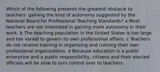 Which of the following presents the greatest obstacle to teachers' gaining the kind of autonomy suggested by the National Board for Professional Teaching Standards? a Most teachers are not interested in gaining more autonomy in their work. b The teaching population in the United States is too large and too varied to govern its own professional affairs. c Teachers do not receive training in organizing and running their own professional organizations. d Because education is a public enterprise and a public responsibility, citizens and their elected officials will be slow to turn control over to teachers.