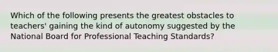 Which of the following presents the greatest obstacles to teachers' gaining the kind of autonomy suggested by the National Board for Professional Teaching Standards?