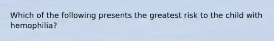 Which of the following presents the greatest risk to the child with hemophilia?