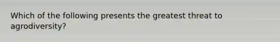 Which of the following presents the greatest threat to agrodiversity?