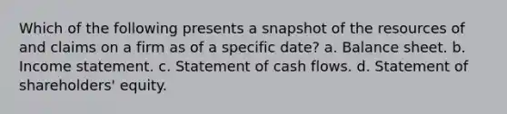 Which of the following presents a snapshot of the resources of and claims on a firm as of a specific date? a. Balance sheet. b. <a href='https://www.questionai.com/knowledge/kCPMsnOwdm-income-statement' class='anchor-knowledge'>income statement</a>. c. Statement of cash flows. d. Statement of shareholders' equity.