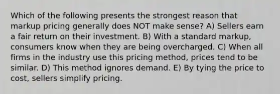 Which of the following presents the strongest reason that markup pricing generally does NOT make sense? A) Sellers earn a fair return on their investment. B) With a standard markup, consumers know when they are being overcharged. C) When all firms in the industry use this pricing method, prices tend to be similar. D) This method ignores demand. E) By tying the price to cost, sellers simplify pricing.