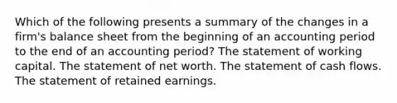 Which of the following presents a summary of the changes in a firm's balance sheet from the beginning of an accounting period to the end of an accounting period? The statement of working capital. The statement of net worth. The statement of cash flows. The statement of retained earnings.