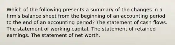 Which of the following presents a summary of the changes in a firm's balance sheet from the beginning of an accounting period to the end of an accounting period? The statement of cash flows. The statement of working capital. The statement of retained earnings. The statement of net worth.