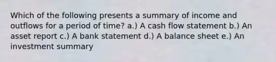 Which of the following presents a summary of income and outflows for a period of time? a.) A cash flow statement b.) An asset report c.) A bank statement d.) A balance sheet e.) An investment summary