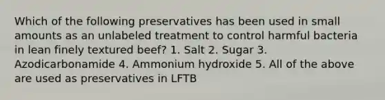 Which of the following preservatives has been used in small amounts as an unlabeled treatment to control harmful bacteria in lean finely textured beef? 1. Salt 2. Sugar 3. Azodicarbonamide 4. Ammonium hydroxide 5. All of the above are used as preservatives in LFTB