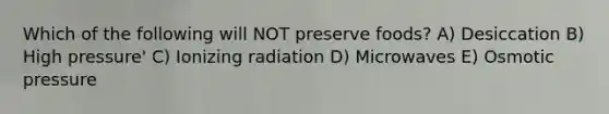 Which of the following will NOT preserve foods? A) Desiccation B) High pressure' C) Ionizing radiation D) Microwaves E) Osmotic pressure