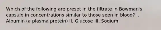 Which of the following are preset in the filtrate in Bowman's capsule in concentrations similar to those seen in blood? I. Albumin (a plasma protein) II. Glucose III. Sodium