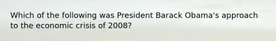 Which of the following was President Barack Obama's approach to the economic crisis of 2008?