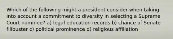 Which of the following might a president consider when taking into account a commitment to diversity in selecting a Supreme Court nominee? a) legal education records b) chance of Senate filibuster c) political prominence d) religious affiliation