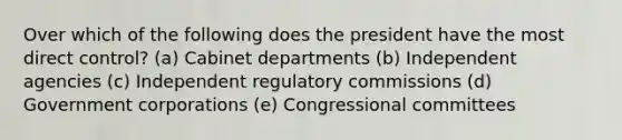 Over which of the following does the president have the most direct control? (a) Cabinet departments (b) Independent agencies (c) Independent regulatory commissions (d) Government corporations (e) Congressional committees