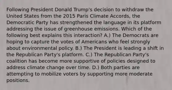 Following President Donald Trump's decision to withdraw the United States from the 2015 Paris Climate Accords, the Democratic Party has strengthened the language in its platform addressing the issue of greenhouse emissions. Which of the following best explains this interaction? A.) The Democrats are hoping to capture the votes of Americans who feel strongly about environmental policy. B.) The President is leading a shift in the Republican Party's platform. C.) The Republican Party's coalition has become more supportive of policies designed to address climate change over time. D.) Both parties are attempting to mobilize voters by supporting more moderate positions.